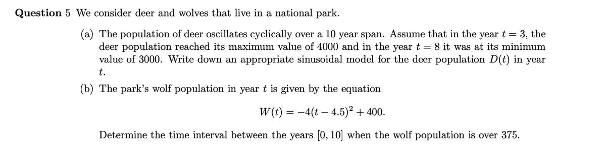 Question 5 We consider deer and wolves that live in a national park.
(a) The population of deer oscillates cyclically over a 10 year span. Assume that in the year t = 3, the
deer population reached its maximum value of 4000 and in the yeart = 8 it was at its minimum
value of 3000. Write down an appropriate sinusoidal model for the deer population D(t) in year
t.
(b) The park's wolf population in year t is given by the equation
W (t) = -4(t – 4.5)² + 400.
Determine the time interval between the years [0, 10] when the wolf population is over 375.
