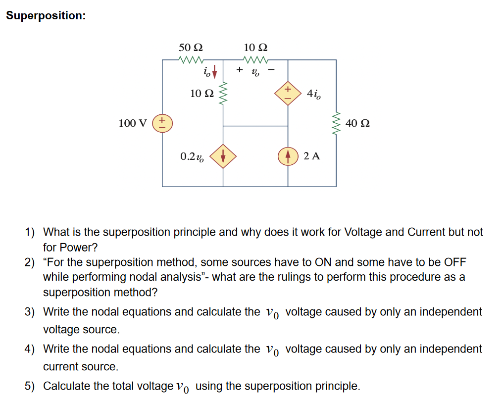 Superposition:
50 Ω
10 Ω
+
10 Ω
+
4i,
100 V
40 N
0.2v, +
2 A
1) What is the superposition principle and why does it work for Voltage and Current but not
for Power?
2) "For the superposition method, some sources have to ON and some have to be OFF
while performing nodal analysis"- what are the rulings to perform this procedure as a
superposition method?
3) Write the nodal equations and calculate the vo voltage caused by only an independent
voltage source.
4) Write the nodal equations and calculate the vo voltage caused by only an independent
current source.
5) Calculate the total voltage vo using the superposition principle.
ww
