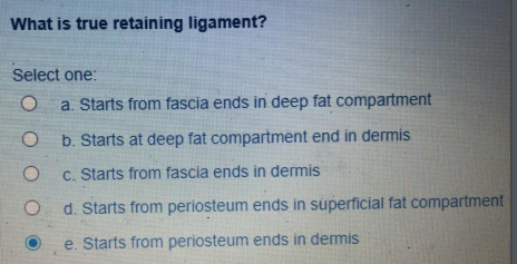 What is true retaining ligament?
Select one:
a. Starts from fascia ends in deep fat compartment
b. Starts at deep fat compartment end in dermis
C. Starts from fascia ends in dermis
O d. Starts from periosteum ends in superficial fat compartment
e. Starts from periosteum ends in dermis
