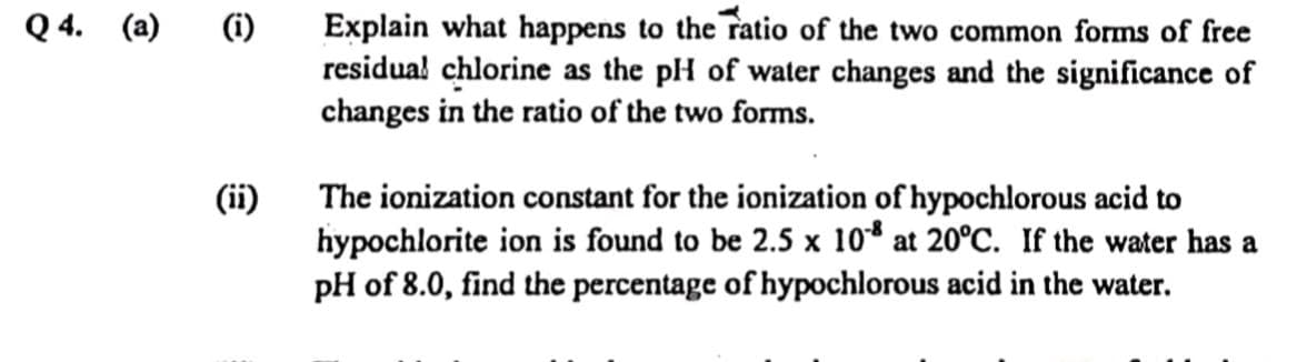 Explain what happens to the ratio of the two common forms of free
residual chlorine as the pH of water changes and the significance of
changes in the ratio of the two forms.
Q 4. (a)
(i)
(ii)
The ionization constant for the ionization of hypochlorous acid to
hypochlorite ion is found to be 2.5 x 10* at 20°C. If the water has a
pH of 8.0, find the percentage of hypochlorous acid in the water.
