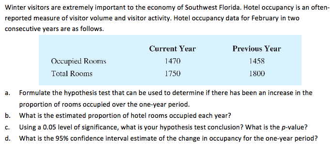 Winter visitors are extremely important to the economy of Southwest Florida. Hotel occupancy is an often-
reported measure of visitor volume and visitor activity. Hotel occupancy data for February in two
consecutive years are as follows.
Current Year
Previous Year
Оссирied Rexms
1470
1458
Total Rooms
1750
1800
a.
Formulate the hypothesis test that can be used to determine if there has been an increase in the
proportion of rooms occupied over the one-year period.
b. What is the estimated proportion of hotel rooms occupied each year?
Using a 0.05 level of significance, what is your hypothesis test conclusion? What is the p-value?
C.
d. What is the 95% confidence interval estimate of the change in occupancy for the one-year period?
