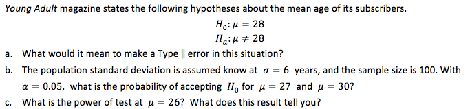 Young Adult magazine states the following hypotheses about the mean age of its subscribers.
Ho:H = 28
HaiH # 28
a. What would it mean to make a Type || error in this situation?
b. The population standard deviation is assumed know at o = 6 years, and the sample size is 100. With
a = 0.05, what is the probability of accepting Ho for u = 27 and u = 30?
c. What is the power of test at u = 26? What does this result tell you?
%3D
