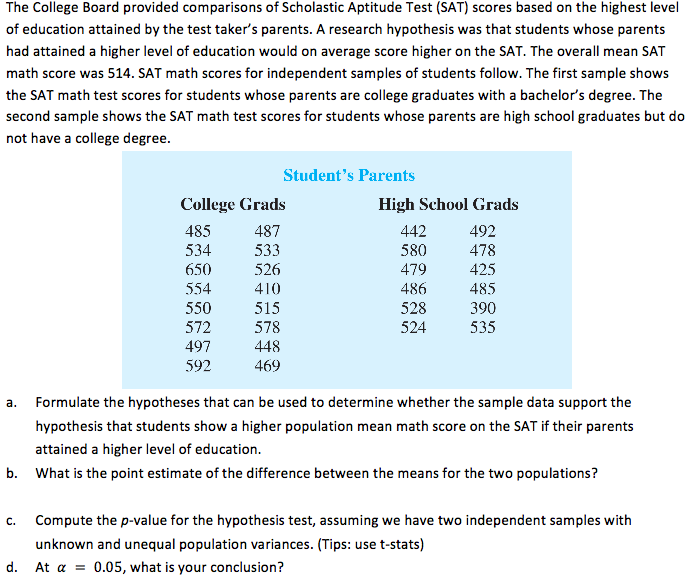 The College Board provided comparisons of Scholastic Aptitude Test (SAT) scores based on the highest level
of education attained by the test taker's parents. A research hypothesis was that students whose parents
had attained a higher level of education would on average score higher on the SAT. The overall mean SAT
math score was 514. SAT math scores for independent samples of students follow. The first sample shows
the SAT math test scores for students whose parents are college graduates with a bachelor's degree. The
second sample shows the SAT math test scores for students whose parents are high school graduates but do
not have a college degree.

