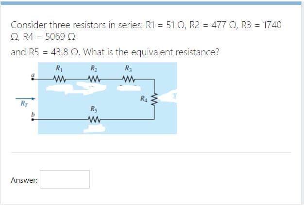 Consider three resistors in series: R1 = 51 Q, R2 = 477 Q, R3 = 1740
2, R4 = 5069 Q
and R5 = 43.8 Q. What is the equivalent resistance?
%3D
R1
R2
R3
R4
RT
Rs
Answer:
