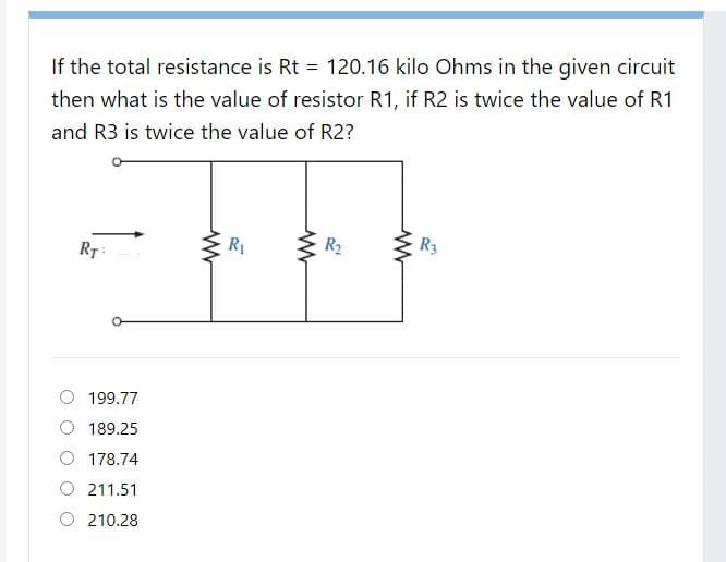 If the total resistance is Rt = 120.16 kilo Ohms in the given circuit
then what is the value of resistor R1, if R2 is twice the value of R1
and R3 is twice the value of R2?
R1
R2
R3
RT:
199.77
189.25
O 178.74
O 211.51
210.28
