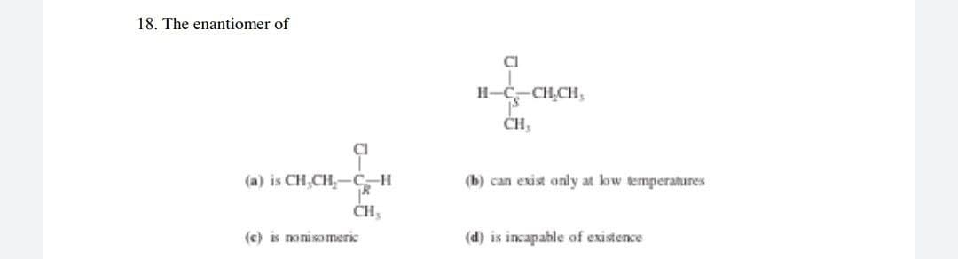 18. The enantiomer of
CI
H-Ć-CH,CH,
CH,
CI
(a) is CH,CH,-C-H
(b) can exist only at low temperatures
CH,
(c) is nonisomeric
(d) is incapable of existence

