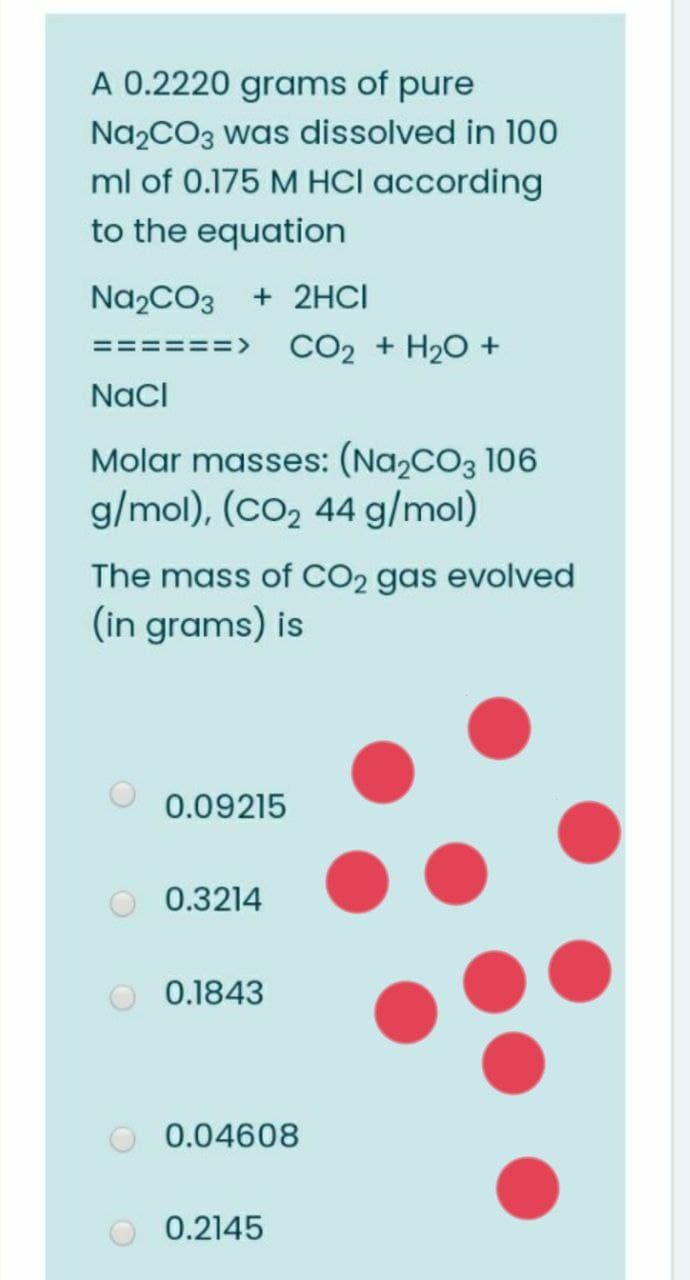 A 0.2220 grams of pure
Na2CO3 was dissolved in 100
ml of 0.175 M HCI according
to the equation
Na,CO3
+ 2HCI
CO2 + H20 +
====>
Nacl
Molar masses: (Na,cO3 106
g/mol), (co2 44 g/mol)
The mass of CO2 gas evolved
(in grams) is
0.09215
0.3214
0.1843
0.04608
0.2145
