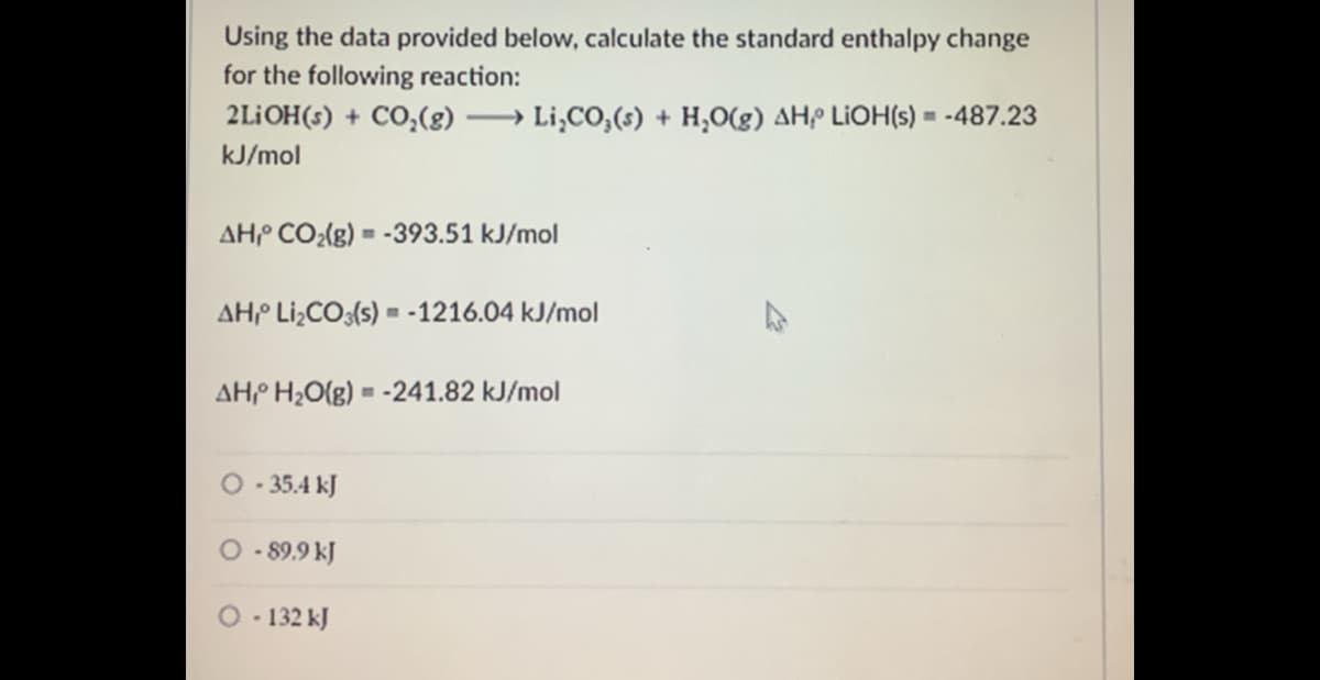 Using the data provided below, calculate the standard enthalpy change
for the following reaction:
2LİOH(s) + CO;(g) → Li,CO,(s) + H,O(g) AHP LIOH(s) = -487.23
kJ/mol
AHP CO2(g) = -393.51 kJ/mol
AHP Li¿CO;{s) = -1216.04 kJ/mol
AHº H¿O{g) = -241.82 kJ/mol
O - 35.4 kJ
O - 89.9 kJ
O. 132 kJ

