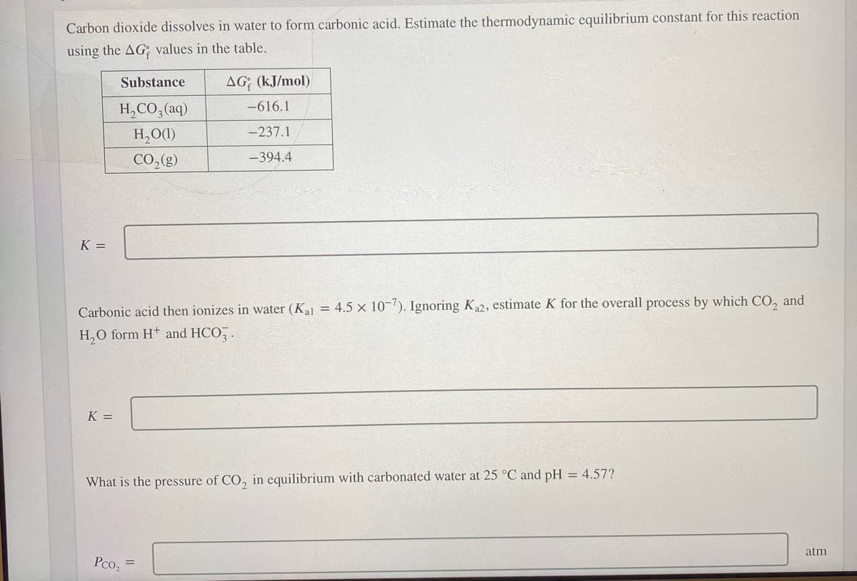 Carbon dioxide dissolves in water to form carbonic acid. Estimate the thermodynamic equilibrium constant for this reaction
using the AG; values in the table.
Substance
AG; (kJ/mol)
-616.1
H,CO, (aq)
H,O(1)
-237.1
CO,(g)
-394.4
K =
Carbonic acid then ionizes in water (Kal = 4.5 x 10-'). Ignoring Ka2, estimate K for the overall process by which CO, and
H,O form H+ and HCO, .
K =
What is the pressure of CO, in equilibrium with carbonated water at 25 °C and pH = 4.57?
atm
Pco,
