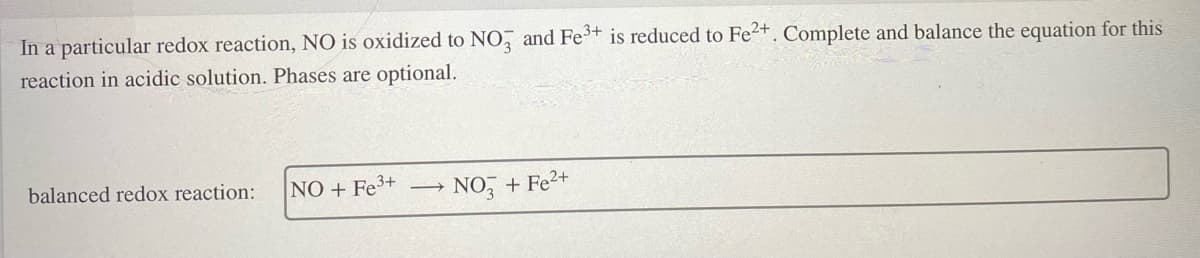 In a particular redox reaction, NO is oxidized to NO, and Fe+ is reduced to Fe2+. Complete and balance the equation for this
reaction in acidic solution. Phases are optional.
balanced redox reaction:
NO + Fe3+
NO, + Fe2+
