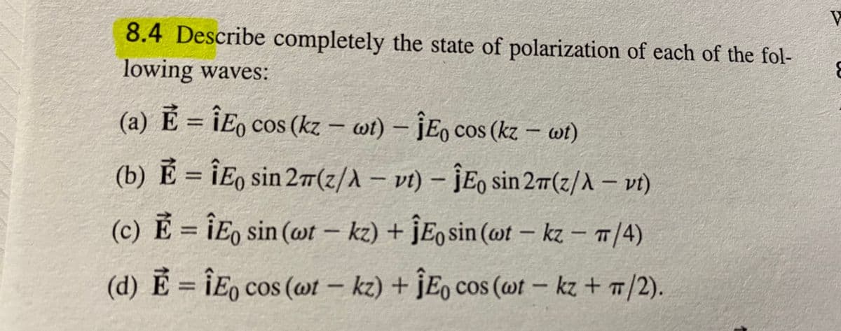 8.4 Describe completely the state of polarization of each of the fol-
lowing waves:
(a) E = ¡Eo cos (kz – wt) – jEo cos (kz – wi)
(b) Ẻ = ÎEo sin 27(z/A – vt) – ĴE, sin 2(z/A – vt)
(c) E = ¡E, sin (ot –
kz) + ĴE¸ sin (@t – kz – 1/4)
-
(d) E = ÎE, cos (@t – kz) + ĴE, cos (wt – kz + 7/2).
TT
