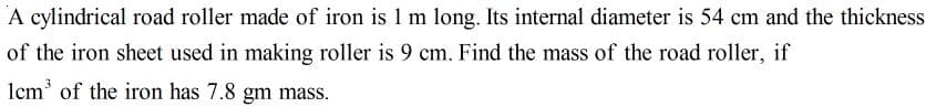 A cylindrical road roller made of iron is 1 m long. Its internal diameter is 54 cm and the thickness
of the iron sheet used in making roller is 9 cm. Find the mass of the road roller, if
Icm' of the iron has 7.8 gm mass.

