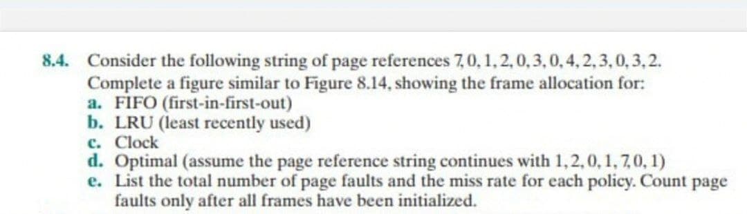 8.4. Consider the following string of page references 7,0, 1, 2, 0, 3, 0, 4, 2, 3,0,3,2.
Complete a figure similar to Figure 8.14, showing the frame allocation for:
a. FIFO (first-in-first-out)
b. LRU (least recently used)
c. Clock
d. Optimal (assume the page reference string continues with 1, 2,0, 1, 7,0,1)
e. List the total number of page faults and the miss rate for each policy. Count page
faults only after all frames have been initialized.