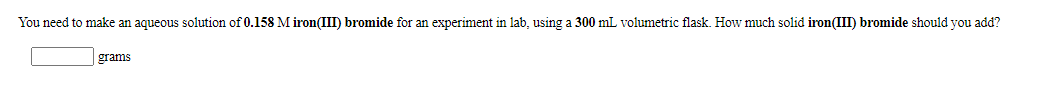 You need to make an aqueous solution of 0.158 M iron(III) bromide for an experiment in lab, using a 300 mL volumetric flask. How much solid iron(III) bromide should you add?
grams
