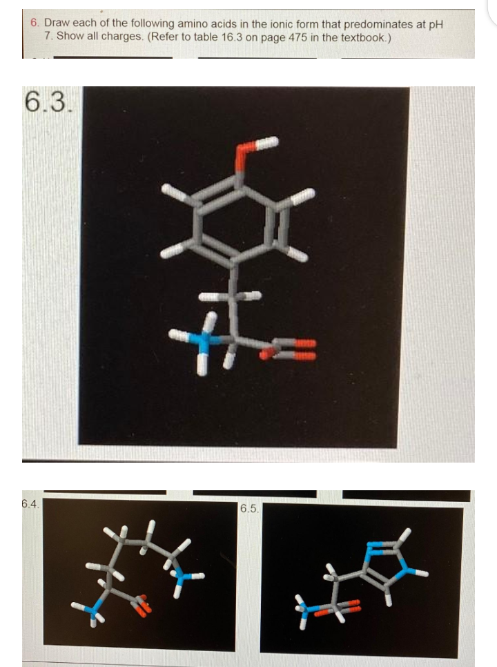 6. Draw each of the following amino acids in the ionic form that predominates at pH
7. Show all charges. (Refer to table 16.3 on page 475 in the textbook.)
6.3.
6.4.
6.5
