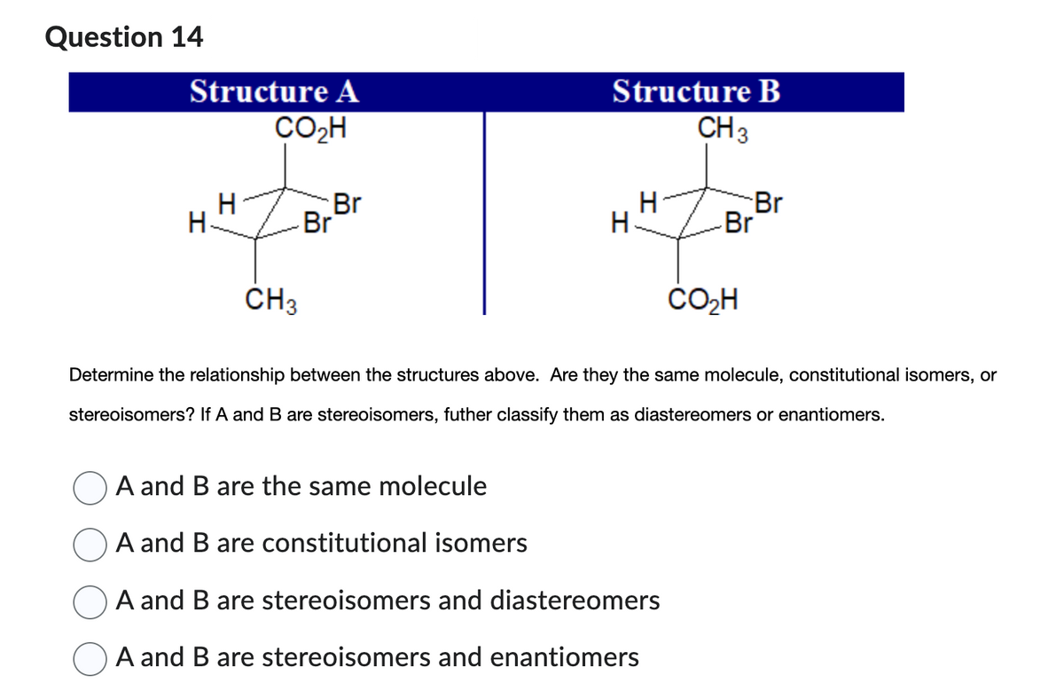 Question 14
Structure A
CO₂H
H
H.
CH3
Br
Br
Structure B
CH 3
H
H
A and B are the same molecule
A and B are constitutional isomers
A and B are stereoisomers and diastereomers
A and B are stereoisomers and enantiomers
Br
Br
CO₂H
Determine the relationship between the structures above. Are they the same molecule, constitutional isomers, or
stereoisomers? If A and B are stereoisomers, futher classify them as diastereomers or enantiomers.