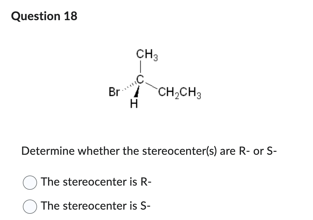 Question 18
Br
CH3
C
H
CH₂CH3
Determine whether the stereocenter(s) are R- or S-
The stereocenter is R-
The stereocenter is S-