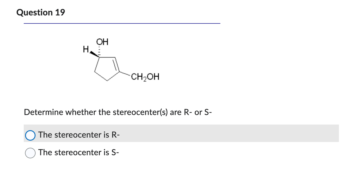 Question 19
H
OH
CH₂OH
Determine whether the stereocenter(s) are R- or S-
The stereocenter is R-
The stereocenter is S-