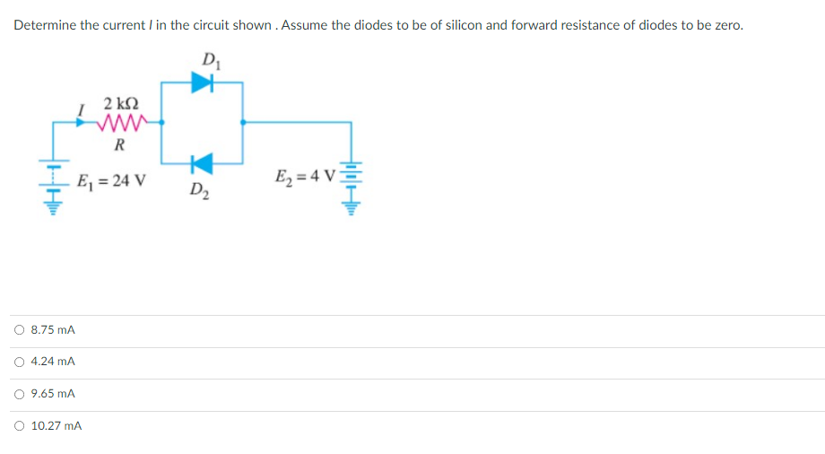 Determine the current I in the circuit shown . Assume the diodes to be of silicon and forward resistance of diodes to be zero.
2 k2
ww
R
E, = 24 V
E2 = 4 V -
D2
8.75 mA
O 4.24 mA
9.65 mA
O 10.27 mA
