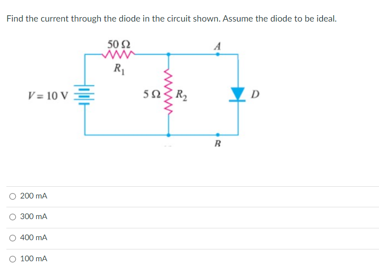 Find the current through the diode in the circuit shown. Assume the diode to be ideal.
50 Ω
A
R1
V = 10 V =
5 S
R2
D
B.
O 200 mA
O 300 mA
O 400 mA
O 100 mA
