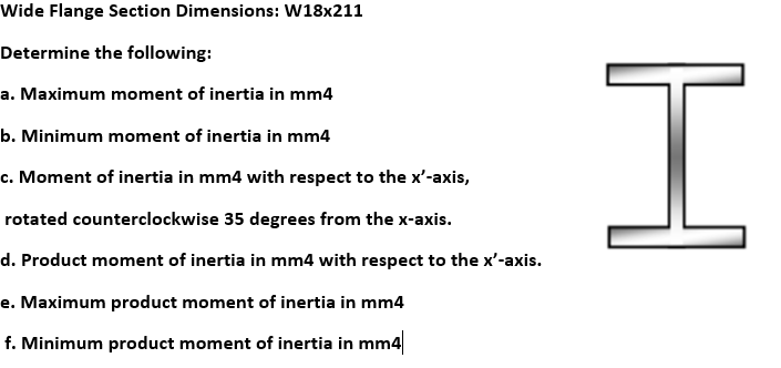 Wide Flange Section Dimensions: W18x211
Determine the following:
a. Maximum moment of inertia in mm4
b. Minimum moment of inertia in mm4
c. Moment of inertia in mm4 with respect to the x'-axis,
rotated counterclockwise 35 degrees from the x-axis.
d. Product moment of inertia in mm4 with respect to the x'-axis.
e. Maximum product moment of inertia in mm4
f. Minimum product moment of inertia in mm4
H

