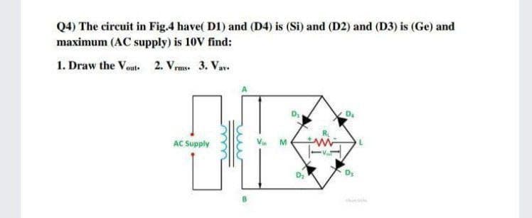 Q4) The circuit in Fig.4 have( D1) and (D4) is (Si) and (D2) and (D3) is (Ge) and
maximum (AC supply) is 10V find:
1. Draw the Vout. 2. Vrms. 3. Vav.
AC Supply
M.
