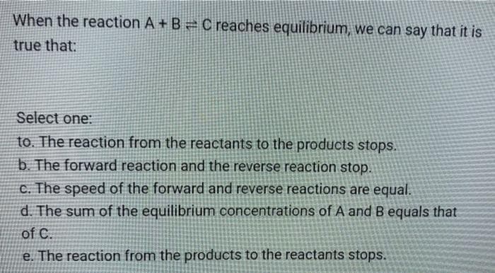 When the reaction A + B = C reaches equilibrium, we can say that it is
true that:
Select one:
to. The reaction from the reactants to the products stops.
b. The forward reaction and the reverse reaction stop.
c. The speed of the forward and reverse reactions are equal.
d. The sum of the equilibrium concentrations of A and B equals that
of C.
e. The reaction from the products to the reactants stops.
