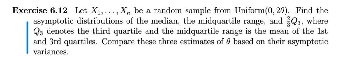 Exercise 6.12 Let X1,..., Xn be a random sample from Uniform(0, 20). Find the
asymptotic distributions of the median, the midquartile range, and Q3, where
Q3 denotes the third quartile and the midquartile range is the mean of the 1st
and 3rd quartiles. Compare these three estimates of 0 based on their asymptotic
variances.
