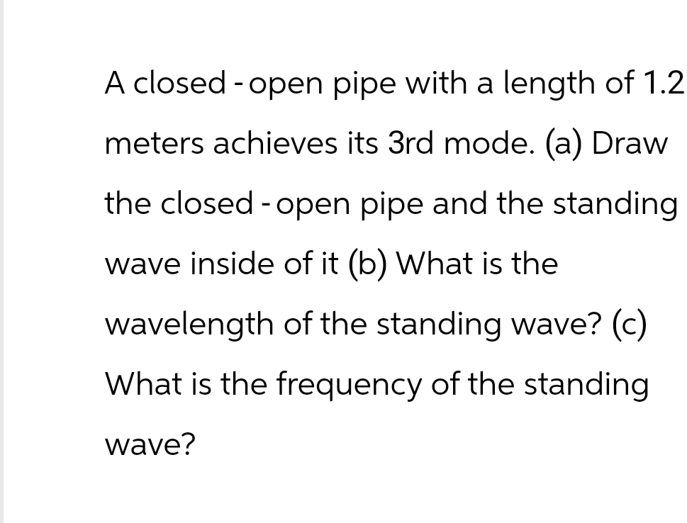 A closed-open pipe with a length of 1.2
meters achieves its 3rd mode. (a) Draw
the closed - open pipe and the standing
wave inside of it (b) What is the
wavelength of the standing wave? (c)
What is the frequency of the standing
wave?