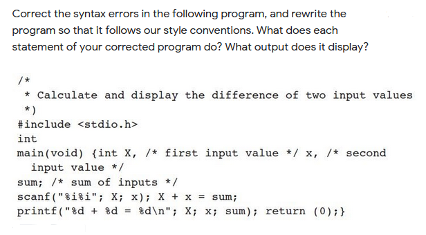 Correct the syntax errors in the following program, and rewrite the
program so that it follows our style conventions. What does each
statement of your corrected program do? What output does it display?
/*
* Calculate and display the difference of two input values
*)
#include <stdio.h>
int
main(void) {int X, /* first input value */ x, /* second
input value */
sum; /* sum of inputs */
scanf ("%i%i"; X; x); X + x = sum;
printf("%d + 8d
%d\n"; X; x; sum); return (0);}
