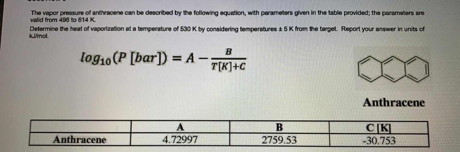 The vapor pressure of anthracene can be described by the following equation, with parameters given in the table provided; the parameters are
valid from 496 to 614 K.
Determine the heat of vaporization at a temperature of 530 K by considering temperatures + 5 K from the target. Report your answer in units of
kJ/mol.
B
log10 (P [bar]) =
%3D
-
T[K]+C
Anthracene
