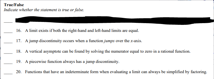 True/False
Indicate whether the statement is true or false.
16. A limit exists if both the right-hand and left-hand limits are equal.
17. A jump discontinuity occurs when a function jumps over the x-axis.
18. A vertical asymptote can be found by solving the numerator equal to zero in a rational function.
19. A piecewise function always has a jump discontinuity.
20. Functions that have an indeterminate form when evaluating a limit can always be simplified by factoring.