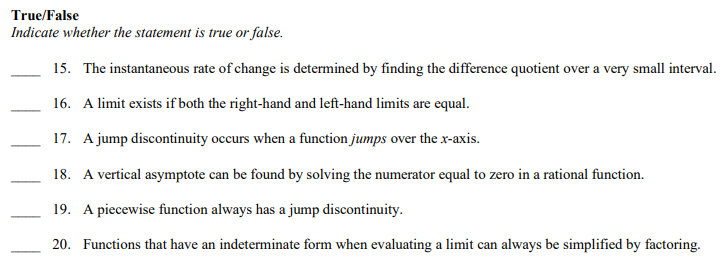 True/False
Indicate whether the statement is true or false.
15. The instantaneous rate of change is determined by finding the difference quotient over a very small interval.
16. A limit exists if both the right-hand and left-hand limits are equal.
17. A jump discontinuity occurs when a function jumps over the x-axis.
18. A vertical asymptote can be found by solving the numerator equal to zero in a rational function.
19. A piecewise function always has a jump discontinuity.
20. Functions that have an indeterminate form when evaluating a limit can always be simplified by factoring.