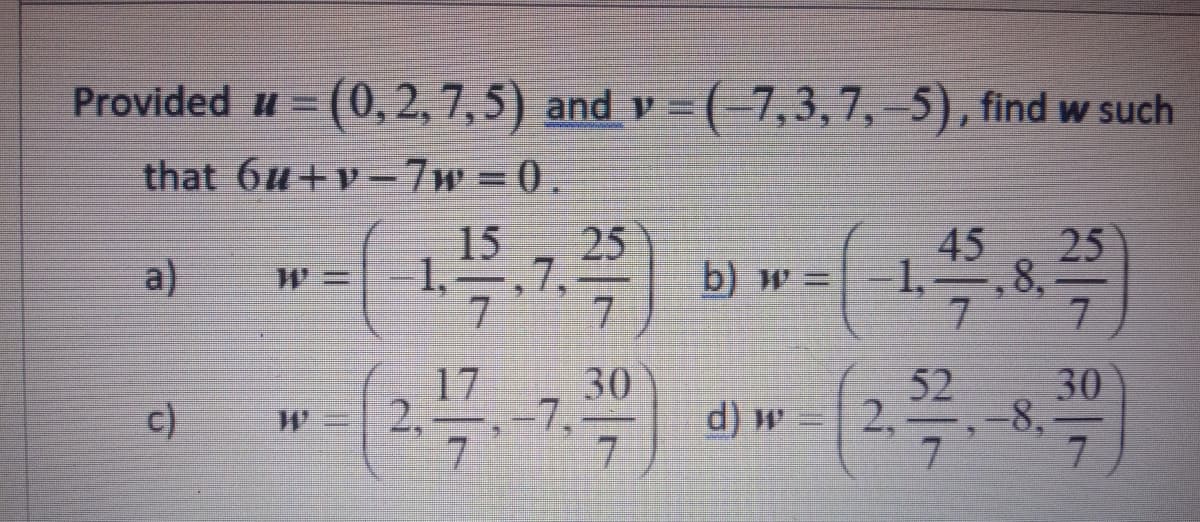 Provided u = (0, 2, 7, 5) and v =
(-7,3,7, –5), find w such
that 6u+v-7w =0.
25
15
1,
7,
7
45
25
a)
b) w =
1,-
,8,
7.
7.
17
52
30
7,
7.
30
-8,
7
c)
2,
d) w
2,
7.

