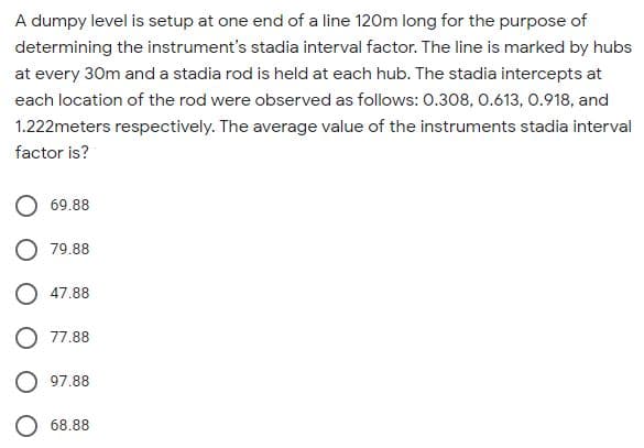 A dumpy level is setup at one end of a line 120m long for the purpose of
determining the instrument's stadia interval factor. The line is marked by hubs
at every 30m and a stadia rod is held at each hub. The stadia intercepts at
each location of the rod were observed as follows: 0.308, 0.613, 0.918, and
1.222meters respectively. The average value of the instruments stadia interval
factor is?
69.88
O 79.88
O 47.88
O 77.88
97.88
68.88
