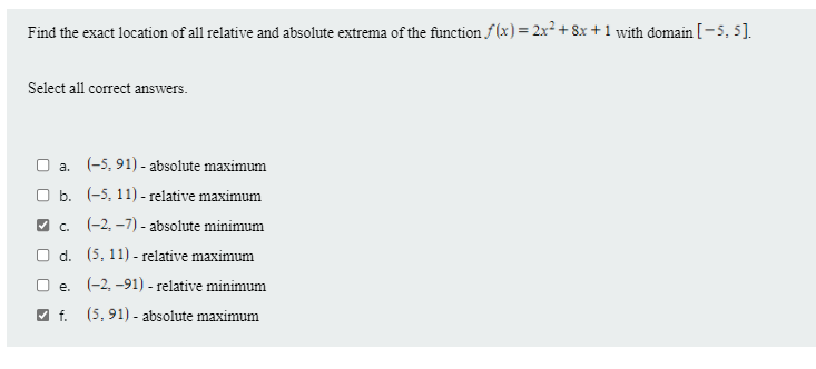Find the exact location of all relative and absolute extrema of the function f(x) = 2x² + 8x + 1 with domain [-5, 5].
Select all correct answers.
O a. (-5, 91) - absolute maximum
O b. (-5, 11) - relative maximum
V c. (-2, –7) - absolute minimum
O d. (5, 11) - relative maximum
O e. (-2, -91) - relative minimum
V f. (5, 91) - absolute maximum
