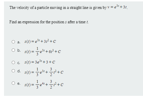 The velocity of a particle moving in a straight line is given by v = e³i +31.
Find an expression for the position s after a time t.
O a. s(t) = e3t + 31² + C
O b.
e3t+6r³ +C
O. s(t) = 3e3t + 3 +C
O d. s(1) =*++c
3
O e. s(t) =
4:
