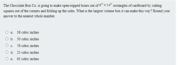 The Chocolate Box Co. is going to make open-topped boxes out of 6"×14" rectangles of cardboard by cutting
squares out of the corners and folding up the sides. What is the largest volume box it can make this way? Round your
answer to the nearest whole number.
O a. 38 cubic inches
O b. 50 cubic inches
O c.
76 cubic inches
O d. 25 cubic inches
O e.
63 cubic inches
