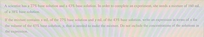 A scientist has a 27% base solution and a 43% base solution. In order to complete an experiment, she needs a mixture of 160 mL.
of a 38% base solution.
If the mixture contains x mL of the 27% base solution and y mL of the 43% base solution, write an expression in terms of x for
the volume of the 43% base solution, y, that is needed to make the mixture. Do not include the concentrations of the solutions in
the expression.