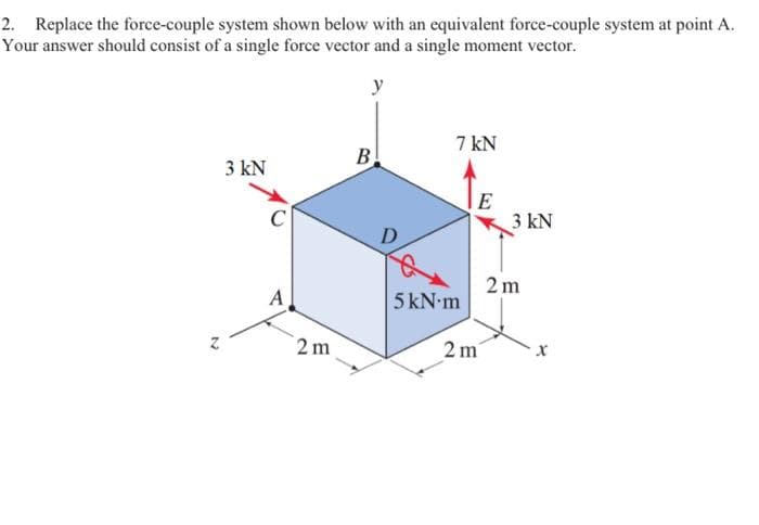 2. Replace the force-couple system shown below with an equivalent force-couple system at point A.
Your answer should consist of a single force vector and a single moment vector.
y
N
3 kN
C
2m
B
D
7 kN
5 kN.m
E
2 m
3 kN
2m