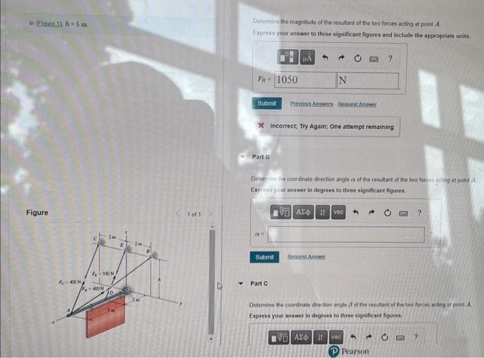 In (Eigure 1). h= 5 m
Figure
F-40N
F-350 N
-KON
1 of 1
Y
Determine the magnitude of the resultant of the two forces acting at point A
Express your answer to three significant figures and include the appropriate units.
FR 1050
Part B
#A
Submit Previous Answers Request Answer
Submit
→
x Incorrect; Try Again; One attempt remaining
Part C
N
Determine the coordinate direction angle a of the resultant of the two forces acting at point A
Express your answer in degrees to three significant figures.
VAE
Ivec
Request Answer
?
+
Determine the coordinate direction angle 3 of the resultant of the two forces acting at point A
Express your answer in degrees to three significant figures.
VE ΑΣΦ | 11 | vo
Pearson
?
CO ?