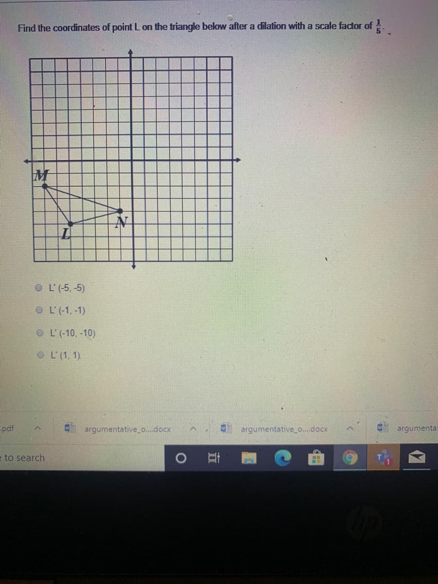 Find the coordinates of point L on the triangle below after a dilation with a scale factor of!
M
O L'(-5, -5)
O L'(-1, -1)
O L'(-10, -10)
OL'(1, 1)
pdf
argumentative_o..docx
argumentative_o...docx
argumentat
e to search
