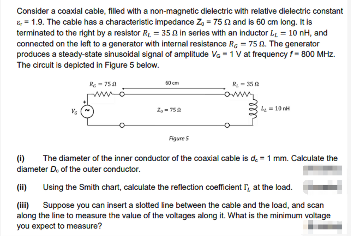Consider a coaxial cable, filled with a non-magnetic dielectric with relative dielectric constant
&, = 1.9. The cable has a characteristic impedance Z, = 75 Q and is 60 cm long. It is
terminated to the right by a resistor R1 = 35 N in series with an inductor L, = 10 nH, and
connected on the left to a generator with internal resistance Rç = 75 N. The generator
produces a steady-state sinusoidal signal of amplitude VG = 1 V at frequency f = 800 MHz.
The circuit is depicted in Figure 5 below.
RG = 75 1
60 cm
RL = 35 N
wwo
Za = 75 N
L = 10 nH
Figure 5
(i)
The diameter of the inner conductor of the coaxial cable is d. = 1 mm. Calculate the
diameter D. of the outer conductor.
(ii)
Using the Smith chart, calculate the reflection coefficient r, at the load.
(iii) Suppose you can insert a slotted line between the cable and the load, and scan
along the line to measure the value of the voltages along it. What is the minimum voltage
you expect to measure?
