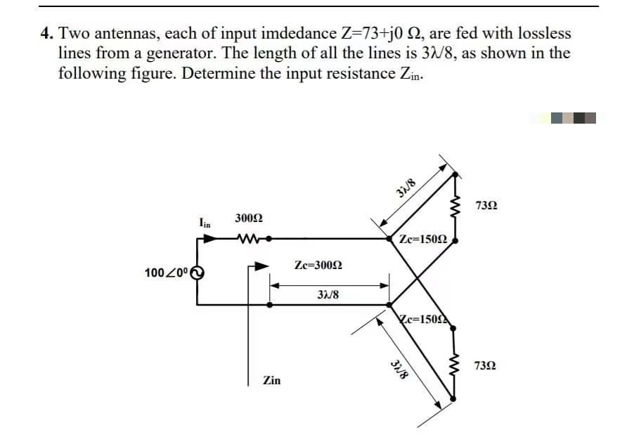 4. Two antennas, each of input imdedance Z=73+j0 Q, are fed with lossless
lines from a generator. The length of all the lines is 3/8, as shown in the
following figure. Determine the input resistance Zin.
31/8
lin
3002
73Ω
ww
Zc=1502
100 Z0°
Ze=3002
31/8
Zc=150
73Ω
Zin
3/8
