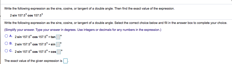 Write the following expression as the sine, cosine, or tangent of a double angle. Then find the exact value of the expression.
2 sin 157.5° cos 157,5°
Write the following expression as the sine, cosine, or tangent of a double angle. Select the correct choice below and fill in the answer box to complete your choice.
(Simplify your answer. Type your answer in degrees. Use integers or decimals for any numbers in the expression.)
O A. 2 sin 157.5° cos 157.5° = tan
O B. 2 sin 157.5° cos 157.5° = sin
O C. 2 sin 157,5° cos 157.5° = cos
The exact value of the given expression is
