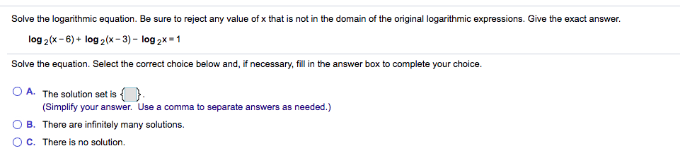 Solve the logarithmic equation. Be sure to reject any value of x that is not in the domain of the original logarithmic expressions. Give the exact answer.
log 2(x-6) + log 2(x- 3) - log 2x = 1
Solve the equation. Select the correct choice below and, if necessary, fill in the answer box to complete your choice.
O A. The solution set is { }.
(Simplify your answer. Use a comma to separate answers as needed.)
B. There are infinitely many solutions.
C. There is no solution.
