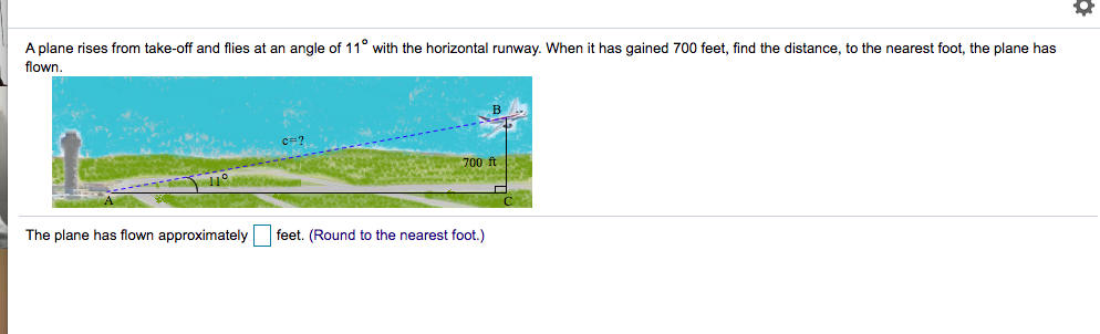 A plane rises from take-off and flies at an angle of 11° with the horizontal runway. When it has gained 700 feet, find the distance, to the nearest foot, the plane has
flown.
c=?
700 ft
The plane has flown approximately feet. (Round to the nearest foot.)
