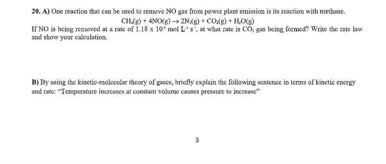 20. A) One reaction that can be used to remove NO gas from power plant emission is its reaction with methane.
CH.(g) + 4NO(g) → 2N:(g) + CO(g) + H,O(g)
If NO is being removed at a rate of 1.18 x 102 mol L' s', at what rate is CO, gas bcing formed? Write the rate law
and show your calculation.
B) By using the kinetic-molecular theory of gascs, briefly explain the following sentence in terms of kinctic encrgy
and rate: "Temperature increases at constant volume causes pressure to increase"
3
