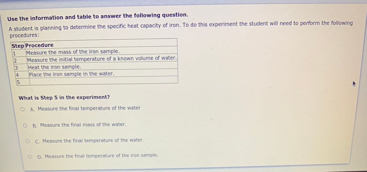 Use the information and table to answer the following question.
A student is planning to determine the specific heat capacity of iron. To do this experiment the student will need to perform the following
procedures:
Step Procedure
Measure the mass of the iron sample.
1
Measure the initial temperature of a known volume of water.
Heat the iron sample.
4
Place the iron sample in the water.
5
What is Step 5 in the experiment?
A. Measure the final temperature of the water
O B. Measure the final mass of the water.
O C. Measure the final temperature of the water.
D. Measure the final temperature of the iron sample.
