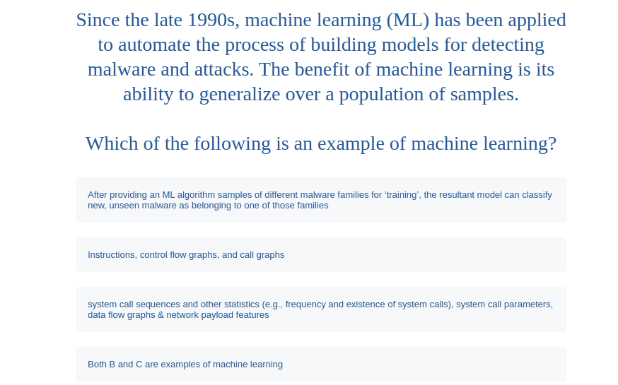 Since the late 1990s, machine learning (ML) has been applied
to automate the process of building models for detecting
malware and attacks. The benefit of machine learning is its
ability to generalize over a population of samples.
Which of the following is an example of machine learning?
After providing an ML algorithm samples of different malware families for 'training', the resultant model can classify
new, unseen malware as belonging to one of those families
Instructions, control flow graphs, and call graphs
system call sequences and other statistics (e.g., frequency and existence of system calls), system call parameters,
data flow graphs & network payload features
Both B and C are examples of machine learning
